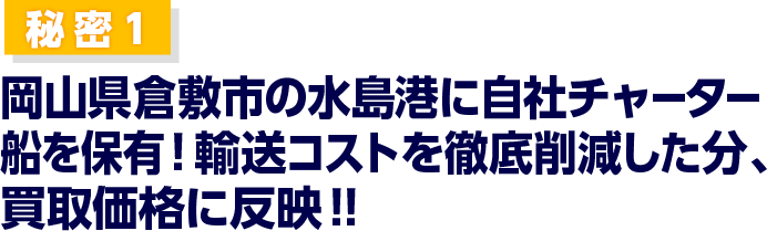 国内のみならず、需要の高い海外へ直接販売しています。／秘密1 岡山県倉敷市の本社近くの水島港にチャーター船を寄港させてます。輸送コストを徹底削減した分、買取価格に反映！！