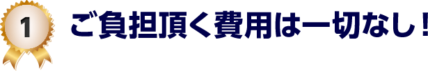 1 ご負担頂く費用は一切なし！