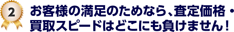 2 お客様の満足のためなら、査定価格・買取スピードはどこにも負けません！