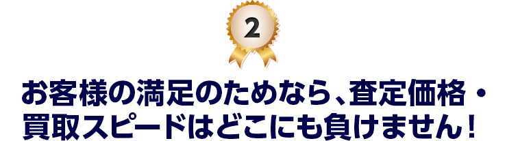 2 お客様の満足のためなら、査定価格・買取スピードはどこにも負けません！