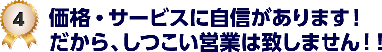 4 価格・サービスに自信があります！だから、しつこい営業は致しません！！