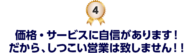 4 価格・サービスに自信があります！だから、しつこい営業は致しません！！