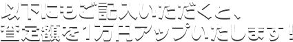 以下にもご記入いただくと、査定額を１万円アップいたします！